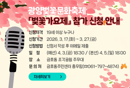 광양벚꽃문화축제 「벚꽃가요제」 참가 신청 안내신청자격 : 19세 이상 누구나신청기간 : 2026. 3. 17.(화) ~ 3. 27.(금)신청방법 : 신청서 작성 후 이메일 제출일    정 : (예선) 4. 3.(금) 18:30 / (본선) 4. 5.(일) 18:00장    소 : 금호동 조각공원 주무대문 의 처 : 금호동주민센터 총무팀(☎061-797-4874)