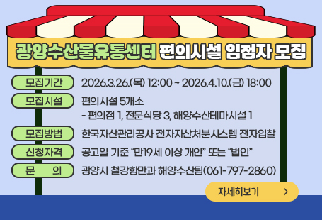 모집기간 : 2026. 3. 26.(목) 12:00 ~ 2026. 4. 10.(금) 18:00모집시설 : 편의시설 5개소 - 편의점 1, 전문식당 3, 해양수산테마시설 1모집방법 : 한국자산관리공사 전자자산처분시스템 전자입찰신청자격 : 공고일 기준 “만19세 이상 개인” 또는 “법인”문의: 광양시 철강항만과 해양수산팀(061-797-2860)