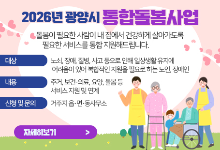 2026년 광양시 통합돌봄사업돌봄이 필요한 사람이 내 집에서 건강하게 살아가도록 필요한 서비스를 통합 지원해드립니다.대상 : 노쇠, 장애, 질병, 사고 등으로 인해 일상생활 유지에 어려움이 있어 복합적인 지원을 필요로 하는 노인, 장애인내용 : 주거, 보건·의료, 요양, 돌봄 등 서비스 지원 및 연계신청 및 문의 : 거주지 읍·면·동사무소자세히보기