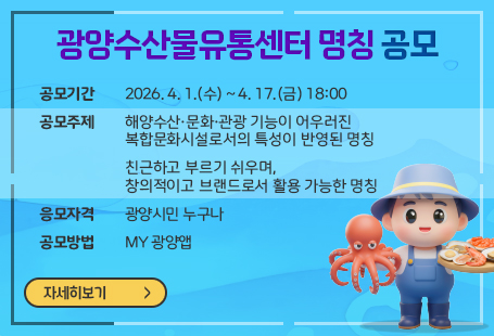 광양수산물유통센터 명칭 공모 공모기간: 2026. 4. 1.(수) ~ 4. 17.(금) 18:00 공모주제   - 해양수산·문화·관광 기능이 어우러진 복합문화시설로서의 특성이 반영된 명칭    - 친근하고 부르기 쉬우며, 창의적이고 브랜드로서 활용 가능한 명칭 응모자격 : 광양시민 누구나 공모방법 : MY광양앱