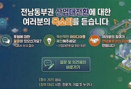 전남동부권 산업대전환에 대한 여러분의 목소리를 듣습니다.포럼에 대한 질문이 있으신가요? Q&A 상시접수.혁신적인 아이디어를 제안해주세요! - 산업대전환을 위한 제안.여러분의 참여가 광양의 미래를 만듭니다.질문 및 의견제안 바로가기접수기간-상시참여대상- 시민, 전문가, 기업 등 누구나