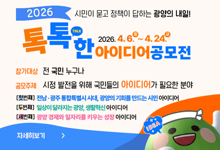2026 시민이 묻고 정책이 답하는 광양의 내일!톡톡한 아이디어 공모전2026.4.6.월~4.24.금참가대상 전국민 누구나공모주제 시정발전을 위해 국민들의 아이디어가 필요한 분야첫번재. 전남 광주 통합특별시 시대, 광양이 기회를 만드는 시민 아이디어두번재 일상이 달라지는 광양, 생활혁신 아이디어세번재. 광양 경제와 일자리를 키우는 성장 아이디어자세히보