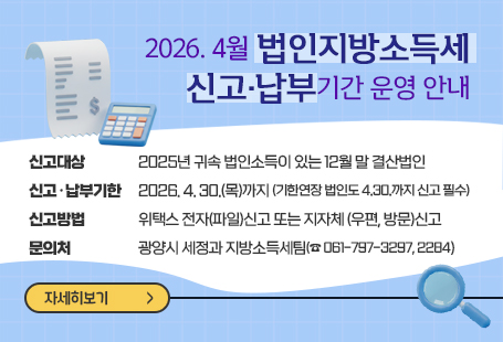 2026. 4월 법인지방소득세 신고·납부기간 운영 안내  • 신고대상: 2025년 귀속 법인소득이 있는 12월 말 결산법인  • 신고·납부기한: 2026. 4. 30.(목)까지 (기한연장 법인도 4.30.까지 신고 필수)  • 신고방법: 위택스 전자(파일)신고 또는 지자체 (우편, 방문)신고   • 문 의 처: 광양시 세정과 지방소득세팀(☎ 061-797-3297, 2284)