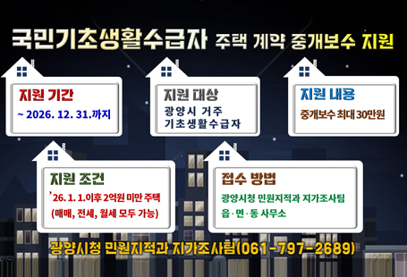 국민기초생활수급자 주택 계약 중개보수 지원지원기간 : ~2026.12.31까지지원대상 : 광양시 거주 기초생활수급자지원내용 : 중개보수 최대 30만원지원조건 : '26.1.1 이후 2억원 미만 주택 (매매, 전세, 월세 모두 가능)접수 방법 : 광양시청 민원지적과 자가조사팀 읍면동사무소광양시청 민원지적과 자가조사팀(061-797-2689)