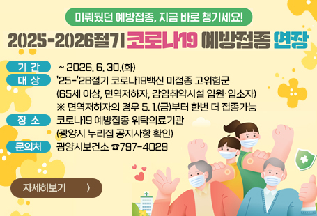 미뤄뒀던 예방접종, 지금 바로 챙기세요~2025~2026절기 코로나19 예방접종 연장기간 : ~ 2026. 6. 30.(화)대상 : '25-'26절기 코로나19백신 미접종 고위험군 (65세 이상, 면역저하자, 감염취약시설 입원·입소자)※ 면역저하자의 경우 5. 1.(금)부터 한번 더 접종가능장소 ; 코로나19 예방접종 위탁의료기관 (광양시 누리집 공지사항 확인)문의처 : 광양시보건소 ☎797-4029자세히보기