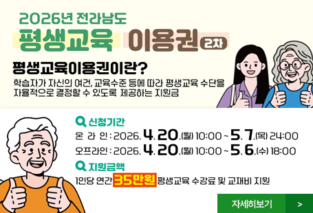 2026년 전라남도 평생교육 이용권 2차평생교육이용권이란? 학습자가 자신의 여건, 교육수준 등에 따라 평생교육 수단을 자율적으로 결정할 수 있도록 제공하는 지원금신청기간 - 온라인 : 2026.4.20.(월) 10:00~5.7.(목)24:00 - 오프라인 : 2026.4.20.(월)10:00~5.6.(수) 18:00지원금액 - 1인당 연간 35만원 평생교육 수강료 및 교재비 지원자세히보기