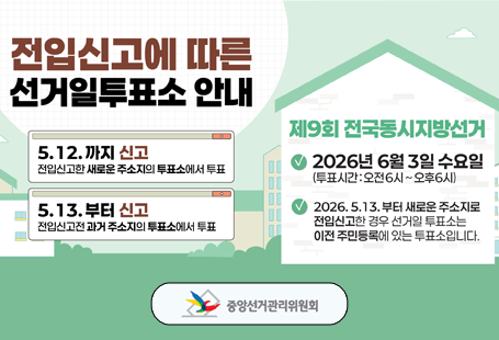 전입신고에 따른 선거일 투표소 안내5.12.까지 신고 - 전입신고한 새로운 주소지의 투표소에서 투표5.13. 부터 신고 - 전입신고전 과거 주소지의 투표소에서 투표제9회 전국동시지방선거- 2026년 6월 3일 수요일(투표시간 : 오전 6시~오후6시)- 2026.5.13.부터 새로운 주소지로 전입신고한 경우 선거일 투표소는 이전 주민등록에 있는 투표소입니다.