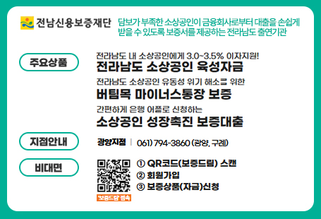 전라남도신용보증재단담보가 부족한 소상공인이 금융회사로부터 대출을 손쉽게 받을 수 있도록 보증서를 제공하는 전라남도 출연기관주요상품 - 전라남도 내 소상공인에게 3.0~3.5% 이자지원! 전라남도 소상공인 육성자금 / 전라남도 소상공인 유동성 위기 해소를 위한 버팀목 마이너스 통장 보증 / 간편하게 은행 어플로 신청하는 소상공인 성장촉진 보증 대출지점안내 - 광양지점 061-794-3860(광양, 구례)비대면 - 1.qr코드(보증드림) 스캔 2. 회원가입 3. 보증상품(지급)신청