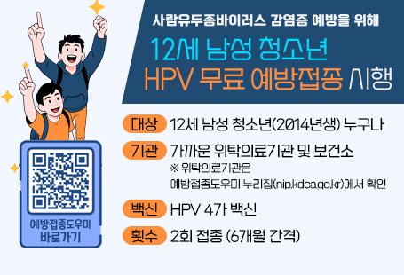 사람유두종바이러스 감염증 예방을 위해12세 남성 청소년 HPV 무료 예방접종 시행대상 : 12세 남성 청소년(2014년생) 누구나기관 : 가까운 위탁의료기관 및 보건소※ 위탁의료기관은 예방접종도우미 누리집(nip.kdca.go.kr)에서 확인백신 : HPV 4가 백신횟수 : 2회 접종 (6개월 간격)