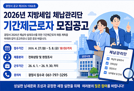 광양시 공고 제2026-1066호2026년 지방세입 체납관리단 기간제근로자 모집공고광양시 2026년 체납자 실내조사를 위한 기간제근로자 채용 계획을 아래와 같이 공고하오니 많은 응모 바랍니다.접수기간 : 2026.4.27.(월)~5.8.(금) 18:00까지채용분야 : 전화상담 및 현장조사근무시간 : 26.6.1.~26.9.30까지문의처 광양시 징수과 061-797-3295성실한 납세문화 조성과 공정한 세정 실천을 위해 여러분의 많은 참여를 바랍니다!