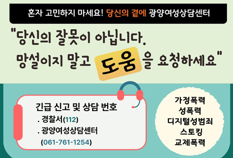 혼자 고민하지 마세요! 당신의 곁에 광양여성상담센터"당신의 잘못이 아닙니다. 망설이지 말고 도움을 요청하세요"가정폭력 성폭력 디지털성범죄 스토킹 교제폭력긴급 신고 및 상담번호경찰서(112), 광영여성상담센터 061-761-1254