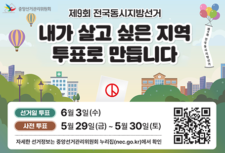 제9회 전국동시지방선거내가 살고 싶은 지역 투표로 만듭니다선거일 투표 6월 3일(수)사전투표 5월 29일(금)~5월 30일(토)자세한 선거정보는 중앙선거관리위원회 누리집(nec.go.kr)에서 확인