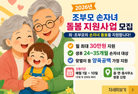 2026년 조부모 손자녀 돌봄 지원사업 모집외조부모의 손자녀 돌봄을 지원합니다!월 최대 30만원 지원생후 24~35개월 손자녀 대상맞벌이 등 양육공백 가정 지원신청기간 : 매월 1일~10일(주말 및 공휴일 제외0신청방법 : 읍면동사무소 방문시청자세히보기