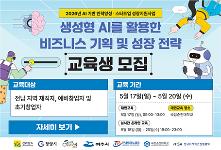 2026년 AI기반 인력양성 스타트업 성장지원사업생성형 AI를 활용한 비즈니스 기획 및 성장 전략 교육생 모집교육대상 전남 지역 재직자, 예비창업자 및 초기창업자교육기간 5월 17일(일)~5월 20일(수)대면교육 : 5월 17일(일) 09:00~13:00대면교육 장소 : 국립순천대학교실시간 온라인 교육 : 5월 18일(월)~20일(수) 19:00~23:00
