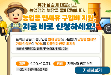 유가 상승에 대응하고, 농업경영 부담을 줄이겠습니다.농업용 면세유 구입비 지원, 지금 바로 신청하세요!트랙터 경운기 콤바인용 면세 경유 및 시설농가 난방용 면세유 가격 인상분의 70%를 지급단가 한도 내 지원월별 지급단가는 매월 지역농협에서 확인가능기간 : 4.20.~10.31.방법 : 지역농협 방문 신청신청시 3월부터 소급 지급자세히보기