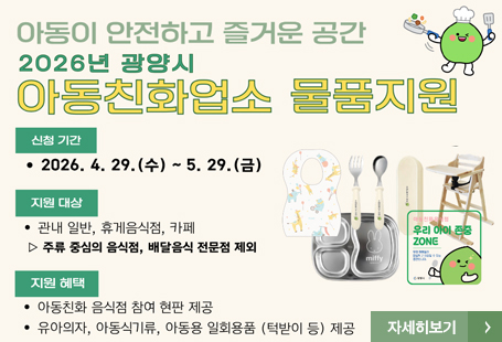아동이 안전하고 즐거운 공간2026년 광양시 아동친화업소 물품지원신청기간 : 20266.4.29.(수)~5.29.(금)지원대상 : 관내 일반, 휴게음식점, 카페 / 주류 중심의 음식점, 배달음식 전문점 제외지원혜택 : 아동친화 음식점 참여 현판 제공 : 유아의자, 아동식기류, 아동용 일회용품 (턱받이 등) 제공