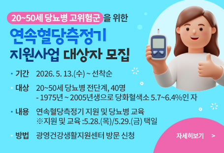 20~50세 당뇨병 고위험군을 위한「연속혈당측정기 지원사업」 대상자 모집  기  간 : 2026. 5. 13.(수) ~ 선착순  대  상 : 20~50세 당뇨병 전단계, 40명      - 1975년 ~ 2005년생으로 당화혈색소 5.7~6.4%인 자  내  용 : 연속혈당측정기 지원 및 당뇨병 교육 ※지원 및 교육 :5.28.(목)/5.29.(금) 택일  방  법 : 광영건강생활지원센터 방문 신청자세히 보기