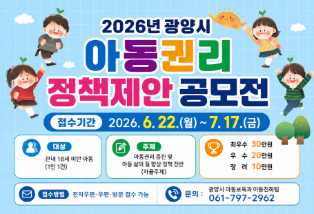 2026년 광양시 아동권리 정책제안 공모전접수기간 2026. 6. 22.(월) ~ 7. 17.(금)대상관내 18세 미만 아동(1인 1건)주제아동권리 증진 및아동 삶의 질 향상 정책 전반(자율주제)시상최우수 30만 원우수 20만 원장려 10만 원접수방법전자우편·우편·방문 접수 가능문의광양시 아동보육과 아동친화팀061-797-2962