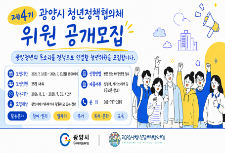 제4기 광양시 청년정책협의체위원 공개모집광양청년의 목소리를 정책으로 연결할 청년위원을 모집합니다.모집기간: 2026. 7. 13.(월) ~ 2026. 7. 20.(월) 18:00까지모집인원: 35명 내외활동기간: 2026. 8. 1. ~ 2028. 7. 31. / 2년모집대상: 광양시에 거주하거나 활동하고 있는 청년신청방법: 방문 또는 이메일 접수제출서류: 신청서, 자기소개서 등 (공고문 참고)문의: 061-797-1989활동분야청년·권리 / 일자리 / 주거 / 복지·문화 / 교육광양시대한민국청년정책위원회
