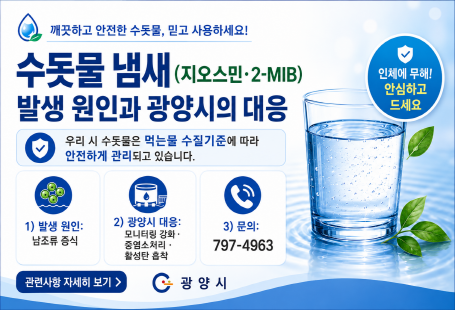 깨끗하고 안전한 수돗물, 믿고 사용하세요!수돗물 냄새(지오스민·2-MIB)발생 원인과 광양시의 대응인체에 무해! 안심하고 드세요우리 시 수돗물은 먹는물 수질기준에 따라 안전하게 관리되고 있습니다.1) 발생 원인남조류 증식2) 광양시 대응모니터링 강화 · 중염소처리 · 활성탄 흡착3) 문의797-4963관련사항 자세히 보기
