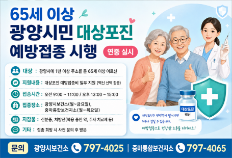 65세 이상광양시민 대상포진 예방접종 시행연중 실시대상: 광양시에 1년 이상 주소를 둔 65세 이상 어르신지원내용: 대상포진 예방접종비 일부 지원 (백신 선택 접종)접종시간: 오전 9:00~11:00 / 오후 13:00~15:00접종장소광양시보건소 (월~금요일)중마통합보건지소 (월~목요일)지참물: 신분증, 처방전 (복용 중인 약·주치의 진료 등)기타: 접종 희망 시 사전 문의 후 방문문의광양시보건소 ☎ 797-4025중마통합보건지소 ☎ 797-4065
