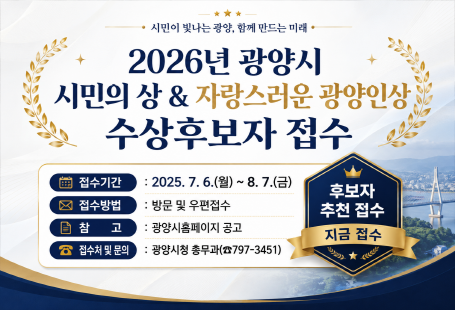시민이 빛나는 광양, 함께 만드는 미래2026년 광양시시민의 상 & 자랑스러운 광양인상수상후보자 접수접수기간: 2025. 7. 6.(월) ~ 8. 7.(금)접수방법: 방문 및 우편접수참고: 광양시 홈페이지 공고접수처 및 문의: 광양시청 총무과(☎ 797-3451)후보자 추천 접수지금 접수