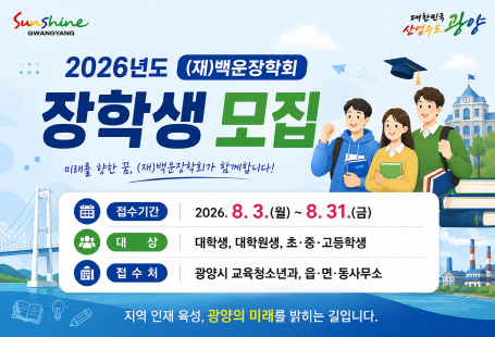 2026년도 (재)백운장학회장학생 모집미래를 향한 꿈, (재)백운장학회가 함께합니다!접수기간　2026. 8. 3.(월) ~ 8. 31.(월)대　　상　대학생, 대학원생, 초·중·고등학생접 수 처　광양시 교육청소년과, 읍·면·동사무소지역 인재 육성, 광양의 미래를 밝히는 길입니다.