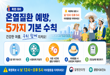 폭염 대비온열질환 예방,5가지 기본 수칙건강한 여름, 우리 함께 지켜요!☀️ 폭염특보 발령 시낮 12시~오후 5시야외활동을 자제하세요!1.물 자주 마시기2.시원하게 지내기3.더운 시간대 활동 자제하기4.야외활동 시 보호장비 착용하기5.건강상태 확인하기⚠️ 폭염특보 시 낮 12시~오후 5시 야외활동을 자제하세요!질병관리청광양시보건소