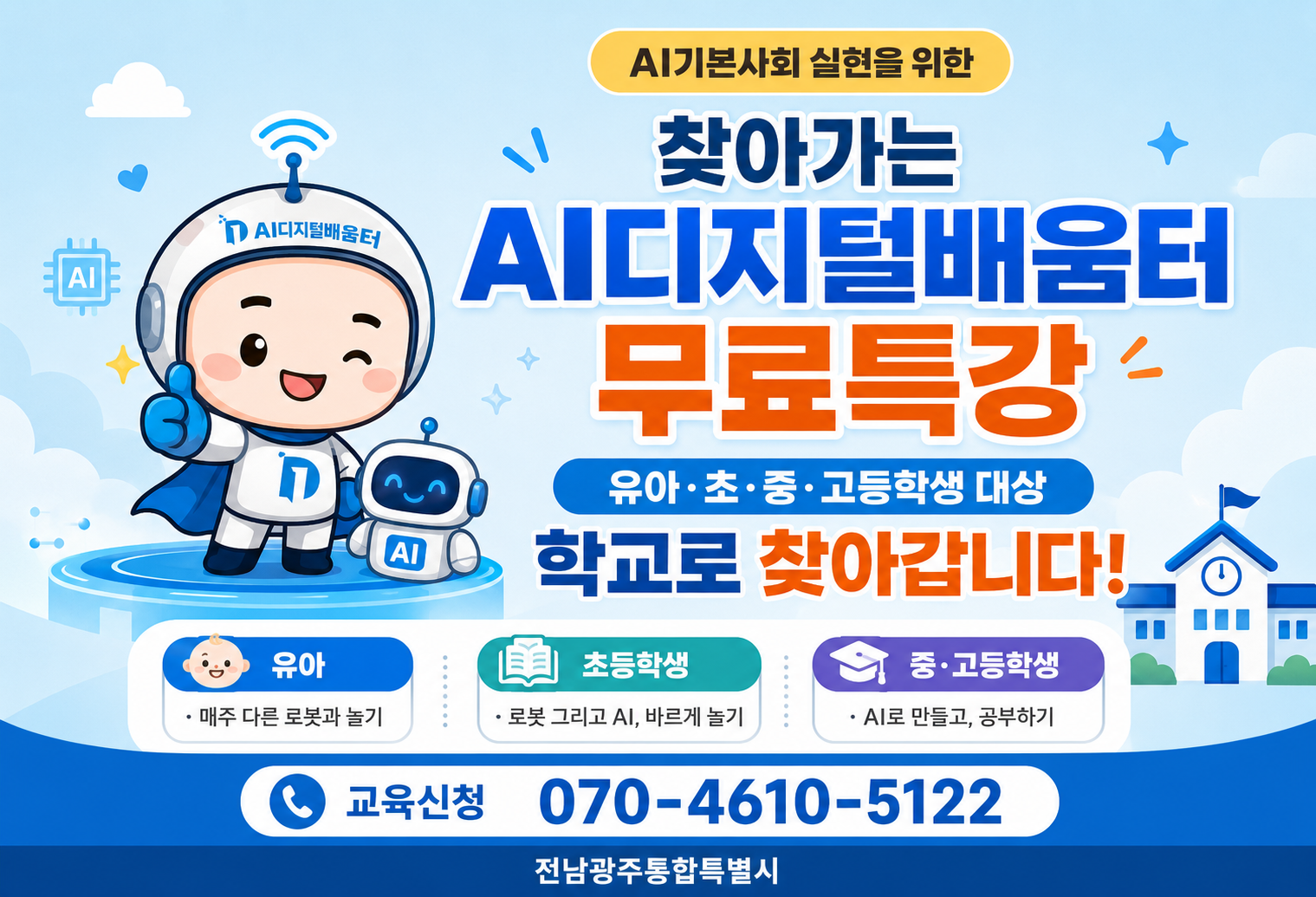 AI기본사회 실현을 위한찾아가는 AI디지털배움터 무료특강유아·초·중·고등학생 대상학교로 찾아갑니다!유아· 매주 다른 로봇과 놀기초등학생· 로봇 그리고 AI, 바르게 놀기중·고등학생· AI로 만들고, 공부하기교육신청 070-4610-5122전남광주통합특별시