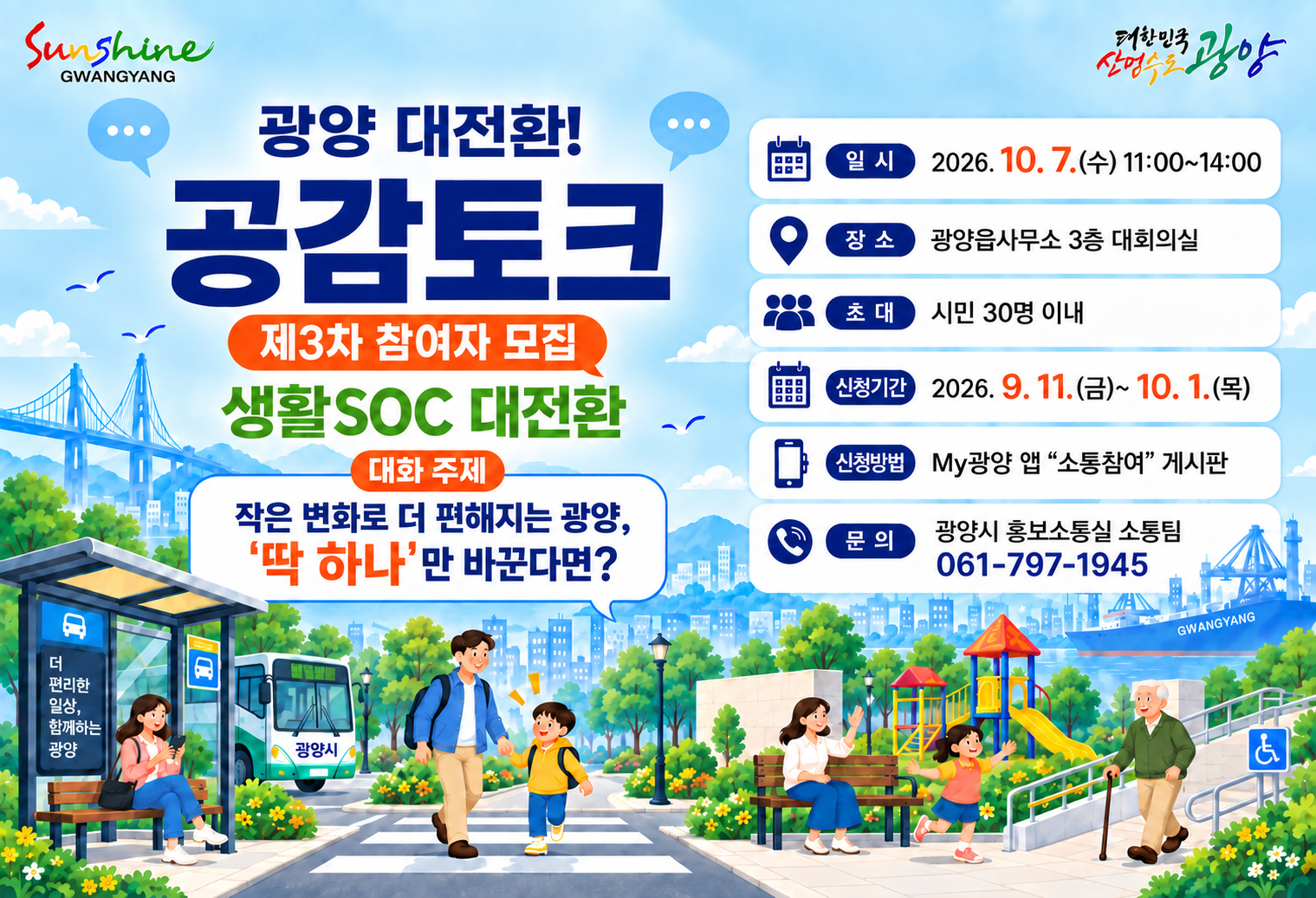 광양 대전환!공감토크제3차 참여자 모집생활SOC 대전환대화 주제작은 변화로 더 편해지는 광양,‘딱 하나’만 바꾼다면?일 시2026. 10. 7.(수) 11:00~14:00장 소미정 (추후 재공지)초 대시민 30명 이내신청기간2026. 9. 11.(금)~ 10. 1.(목)신청방법My광양 앱 “소통참여” 게시판문 의광양시 홍보소통실 소통팀061-797-1945