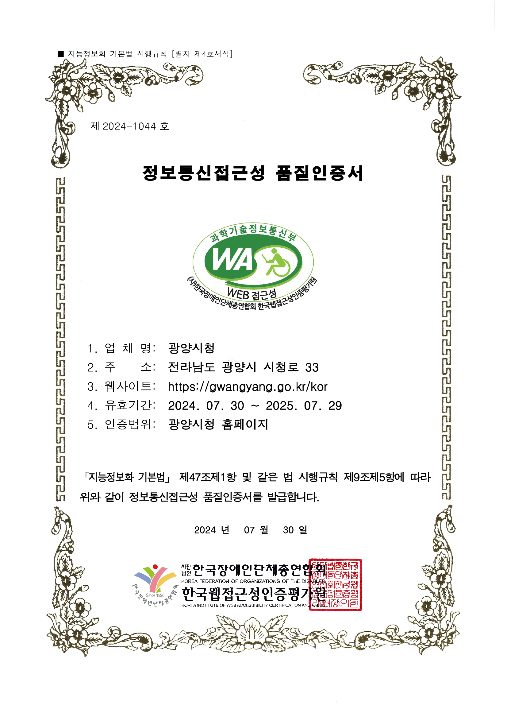 제 2022-0684 호
웹접근성 품질인증서
1. 업 체 명: 광양시청
2. 주 소: 전라남도 광양시 시청로 33
3. 웹사이트: http://www.gwangyang.go.kr
4. 유효기간: 2023. 05. 30 ~ 2024. 05. 29
5. 인증범위: 광양시청 홈페이지
「지능정보화 기본법」 제47조제1항 및 같은 법 시행규칙
제9조제5항에 따라 위와 같이 정보통신접근성 품질을 인증합니다.
2022 년 05 월 30일
사단법인 한국장애인단체총연합회
한국웹접근성인증평가원