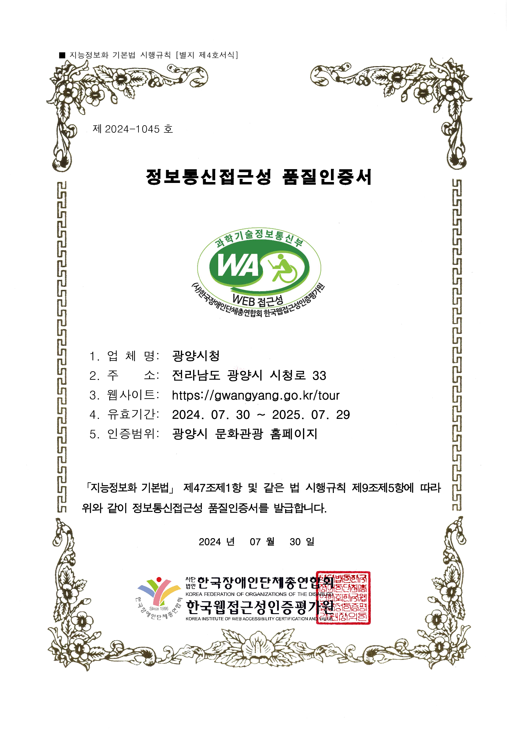 제 2022-0684 호
웹접근성 품질인증서
1. 업 체 명: 광양 문화관광
2. 주 소: 전라남도 광양시 시청로 33
3. 웹사이트: http://www.gwangyang.go.kr/tour
4. 유효기간: 2023. 05. 31 ~ 2024. 05. 30
5. 인증범위: 광양시청 홈페이지
「지능정보화 기본법」 제47조제1항 및 같은 법 시행규칙
제9조제5항에 따라 위와 같이 정보통신접근성 품질을 인증합니다.
2023 년 05 월 31일
사단법인 한국장애인단체총연합회
한국웹접근성인증평가원