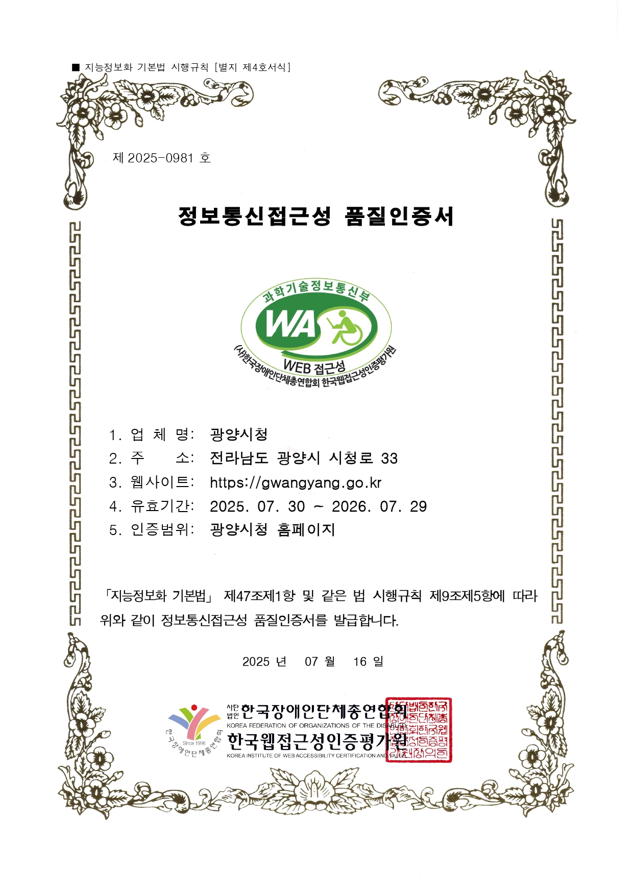 제 2022-0684 호
웹접근성 품질인증서
1. 업 체 명: 광양시청
2. 주 소: 전라남도 광양시 시청로 33
3. 웹사이트: http://www.gwangyang.go.kr
4. 유효기간: 2023. 05. 30 ~ 2024. 05. 29
5. 인증범위: 광양시청 홈페이지
「지능정보화 기본법」 제47조제1항 및 같은 법 시행규칙
제9조제5항에 따라 위와 같이 정보통신접근성 품질을 인증합니다.
2022 년 05 월 30일
사단법인 한국장애인단체총연합회
한국웹접근성인증평가원