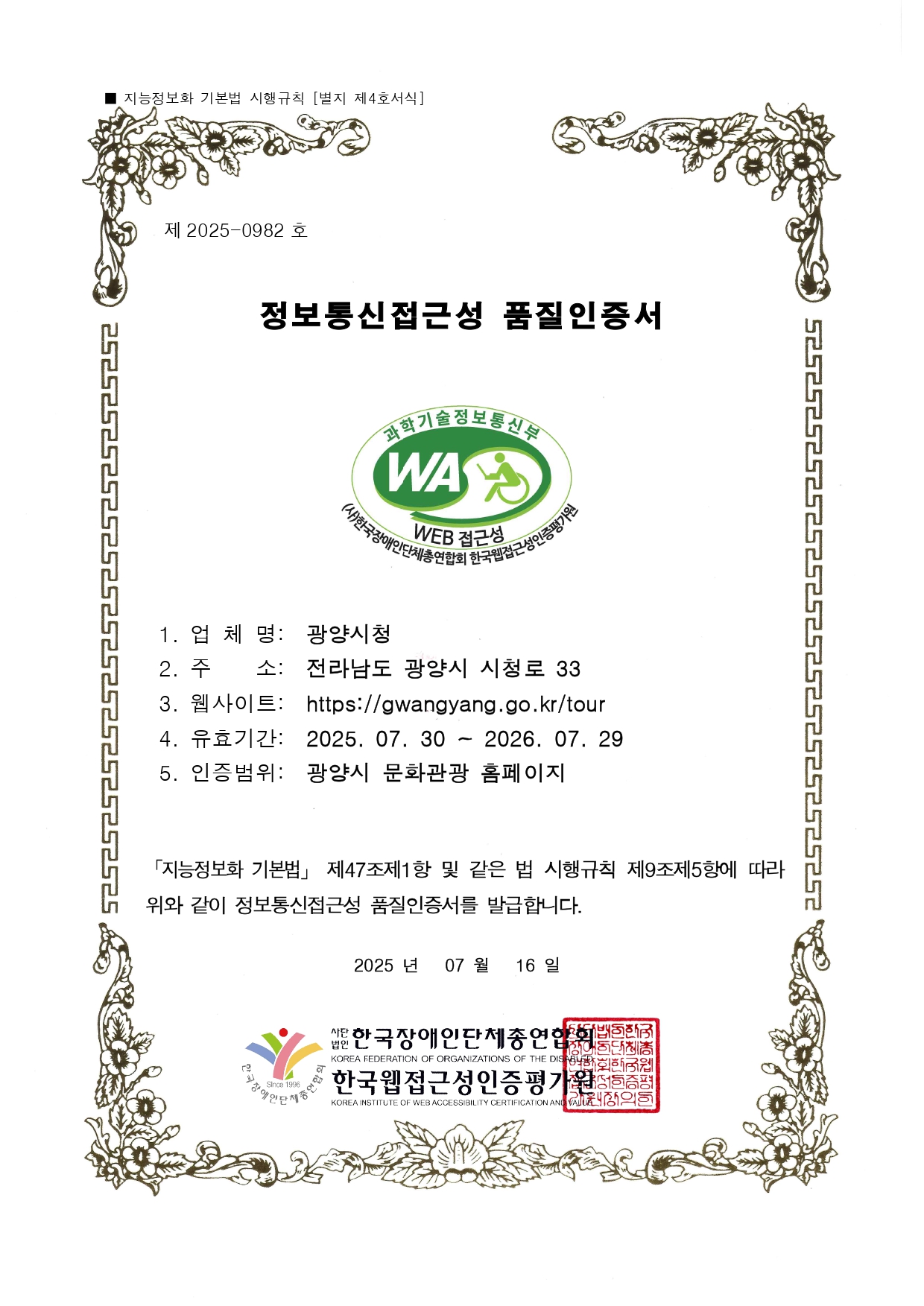 제 2022-0684 호
웹접근성 품질인증서
1. 업 체 명: 광양 문화관광
2. 주 소: 전라남도 광양시 시청로 33
3. 웹사이트: http://www.gwangyang.go.kr/tour
4. 유효기간: 2023. 05. 31 ~ 2024. 05. 30
5. 인증범위: 광양시청 홈페이지
「지능정보화 기본법」 제47조제1항 및 같은 법 시행규칙
제9조제5항에 따라 위와 같이 정보통신접근성 품질을 인증합니다.
2023 년 05 월 31일
사단법인 한국장애인단체총연합회
한국웹접근성인증평가원