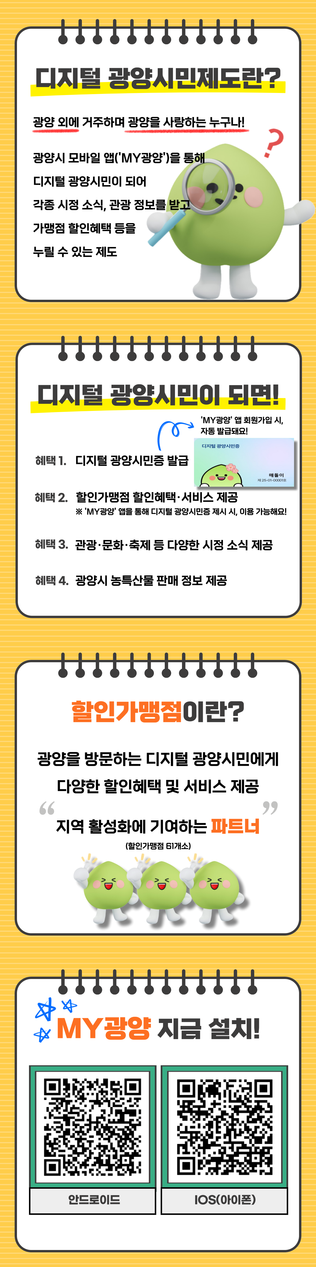디지털 광양시민제도란? 광양 외에 거주하며 광양을 사랑하는 누구나! 광양시 모바일 앱(‘MY광양’)을 통해 디지털 광양시민이 되어 각종 시정 소식, 관광 정보를 받고 가맹점 할인혜택 등을 누릴 수 있는 제도 디지털 광양시민이 되면! ‘MY광양’ 앱 회원가입 시, 자동 발급돼요! 혜택 1. 디지털 광양시민증 발급 혜택 2. 할인가맹점 할인혜택·서비스 제공 ※ ‘MY광양’ 앱을 통해 디지털 광양시민증 제시 시, 이용 가능해요! 혜택 3. 관광·문화·축제 등 다양한 시정 소식 제공 혜택 4. 광양시 농특산물 판매 정보 제공 할인가맹점이란? 광양을 방문하는 디지털 광양시민에게 다양한 할인혜택 및 서비스 제공 “지역 활성화에 기여하는 파트너” (할인가맹점 6개소) MY광양 지금 설치! 안드로이드 IOS(아이폰)
