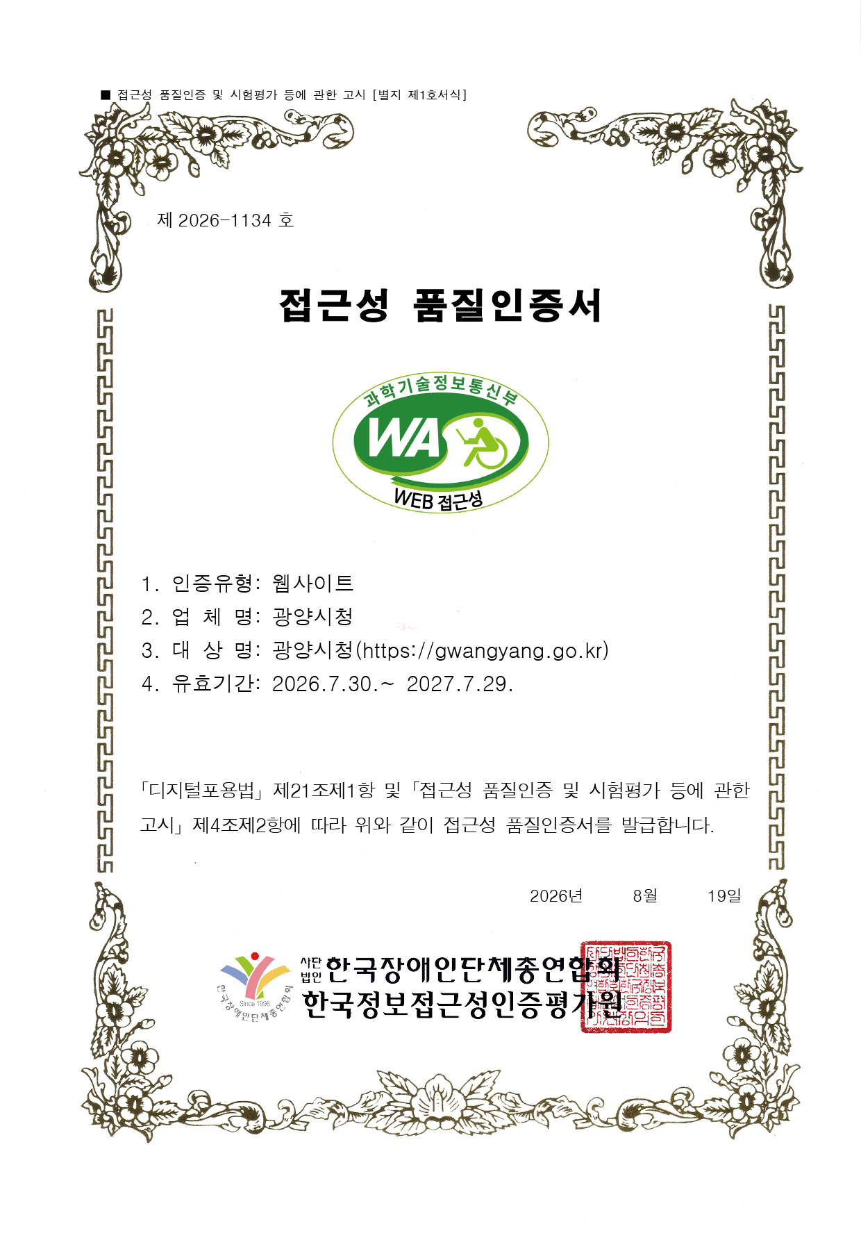 제 2026-1134 호
접근성 품질인증서
1. 인증유형 : 웹사이트
2. 업 체 명: 광양시청
3. 대상명: 광양시청()
4. 유효기간: 2026. 07. 30 ~ 2027. 07. 29
「디지털포용법」 제21조제1항 및 「접근성 품질인증 및 시험평가 등에 관한 고시」
제4조제2항에 따라 위와 같이 접근성 품질인증서를 발급합니다.
2026 년 08 월 19일
사단법인 한국장애인단체총연합회
한국정보접근성인증평가원